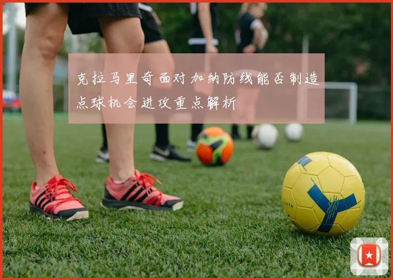 克拉马里奇面对加纳防线能否制造点球机会进攻重点解析