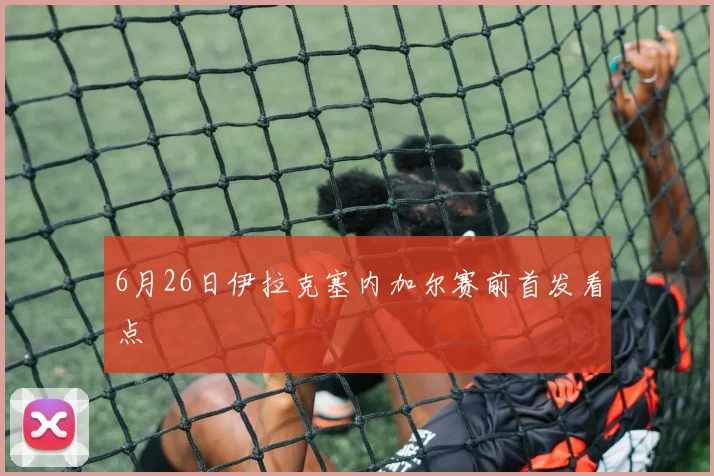 6月26日伊拉克塞内加尔赛前首发看点