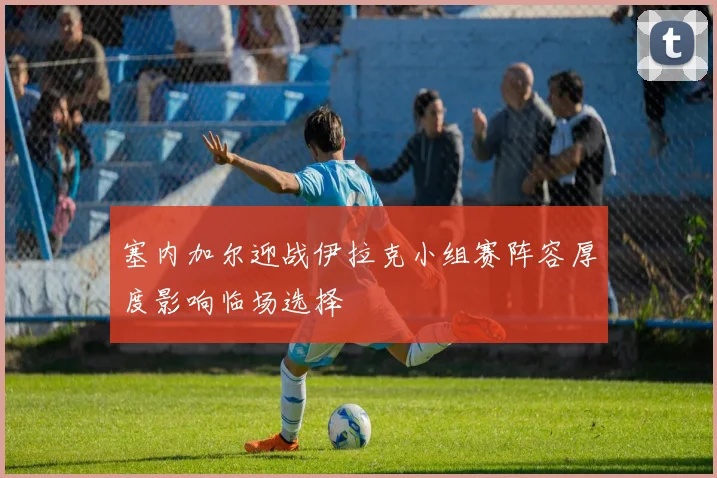 塞内加尔迎战伊拉克小组赛阵容厚度影响临场选择