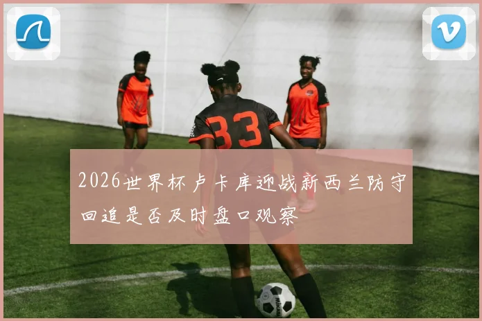 2026世界杯卢卡库迎战新西兰防守回追是否及时盘口观察